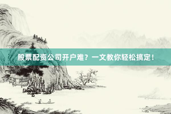 股票配资公司开户难？一文教你轻松搞定！