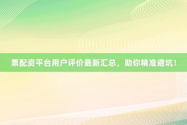 票配资平台用户评价最新汇总，助你精准避坑！