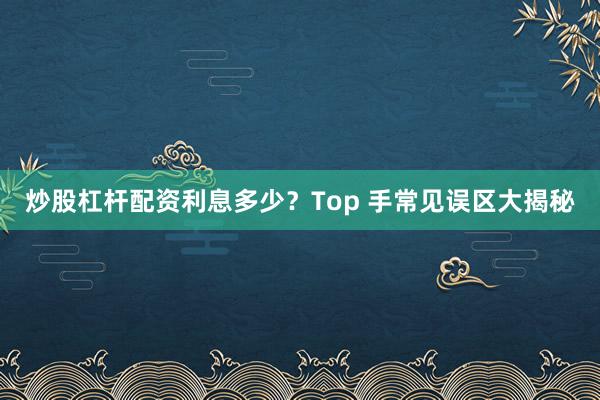 炒股杠杆配资利息多少?Top 手常见误区大揭秘