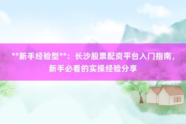 **新手经验型**:长沙股票配资平台入门指南,新手必看的实操经验分享
