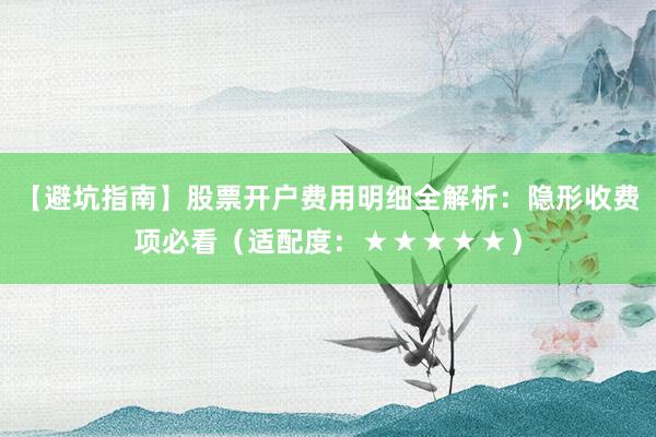 【避坑指南】股票开户费用明细全解析：隐形收费项必看（适配度：★★★★★）