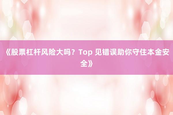 《股票杠杆风险大吗？Top 见错误助你守住本金安全》