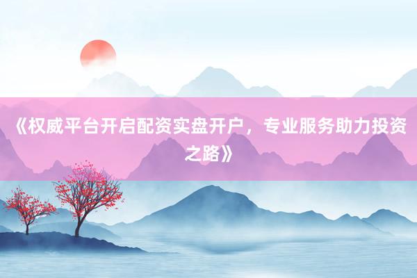 《权威平台开启配资实盘开户，专业服务助力投资之路》