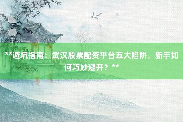 **避坑指南：武汉股票配资平台五大陷阱，新手如何巧妙避开？**