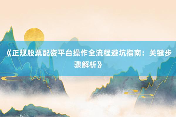 《正规股票配资平台操作全流程避坑指南：关键步骤解析》