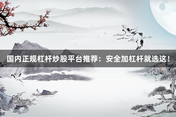 国内正规杠杆炒股平台推荐：安全加杠杆就选这！