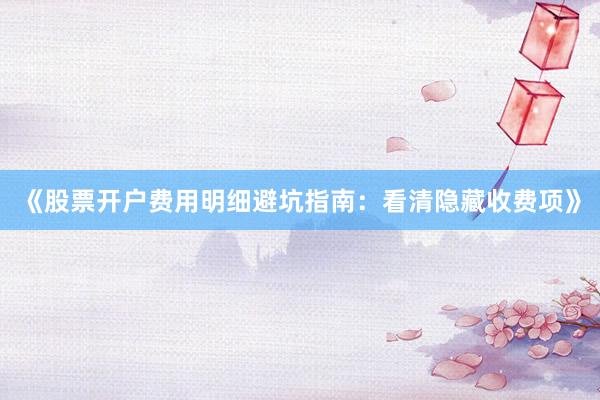 《股票开户费用明细避坑指南：看清隐藏收费项》