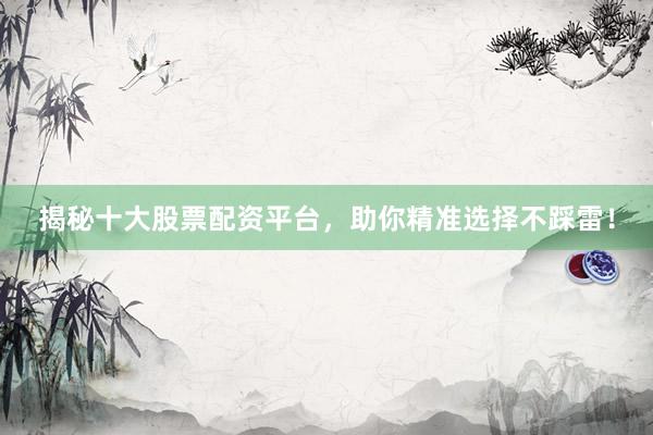 揭秘十大股票配资平台，助你精准选择不踩雷！