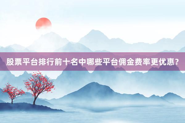 股票平台排行前十名中哪些平台佣金费率更优惠？