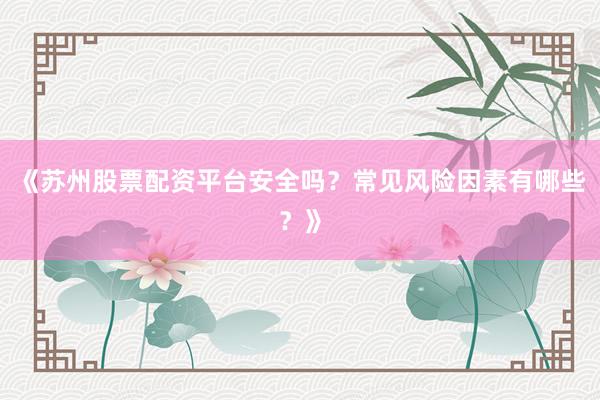 《苏州股票配资平台安全吗?常见风险因素有哪些?》