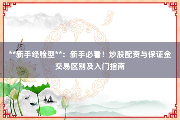 **新手经验型**:新手必看!炒股配资与保证金交易区别及入门指南