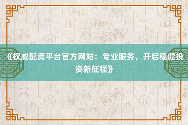 《权威配资平台官方网站:专业服务,开启稳健投资新征程》