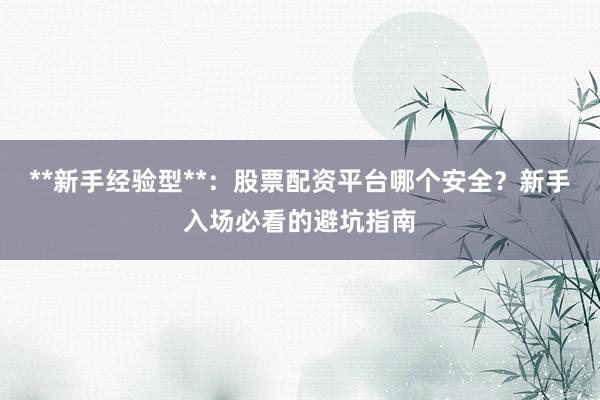 **新手经验型**:股票配资平台哪个安全?新手入场必看的避坑指南
