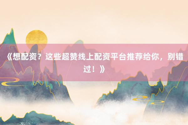 《想配资?这些超赞线上配资平台推荐给你,别错过!》