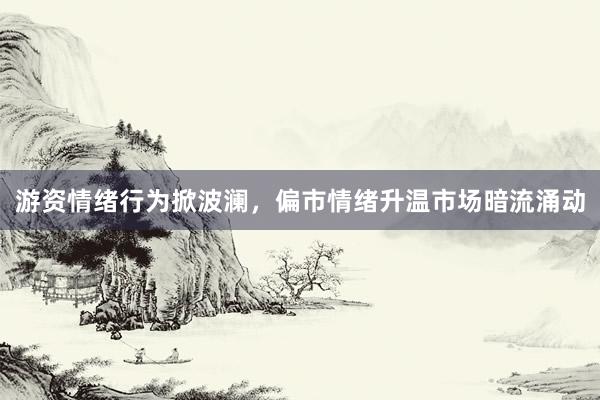 游资情绪行为掀波澜，偏市情绪升温市场暗流涌动