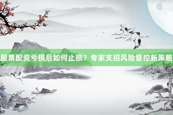 股票配资亏损后如何止损？专家支招风险管控新策略