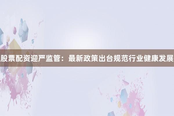 股票配资迎严监管:最新政策出台规范行业健康发展