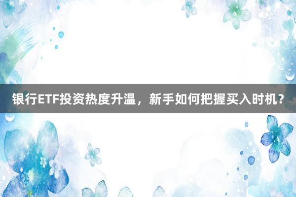 银行ETF投资热度升温,新手如何把握买入时机?