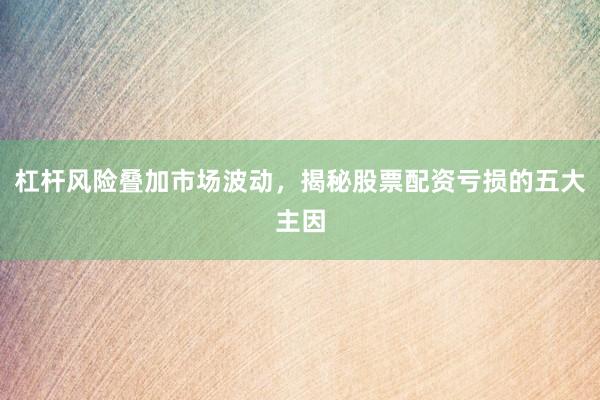 杠杆风险叠加市场波动，揭秘股票配资亏损的五大主因