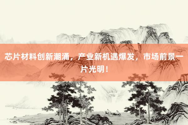 芯片材料创新潮涌，产业新机遇爆发，市场前景一片光明！