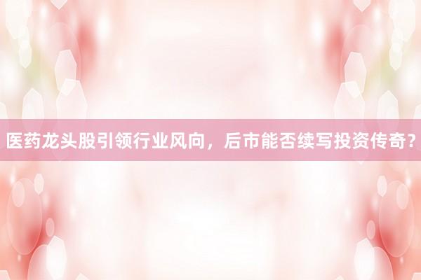 医药龙头股引领行业风向，后市能否续写投资传奇？
