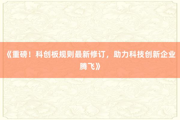 《重磅！科创板规则最新修订，助力科技创新企业腾飞》