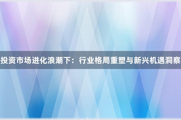 投资市场进化浪潮下：行业格局重塑与新兴机遇洞察