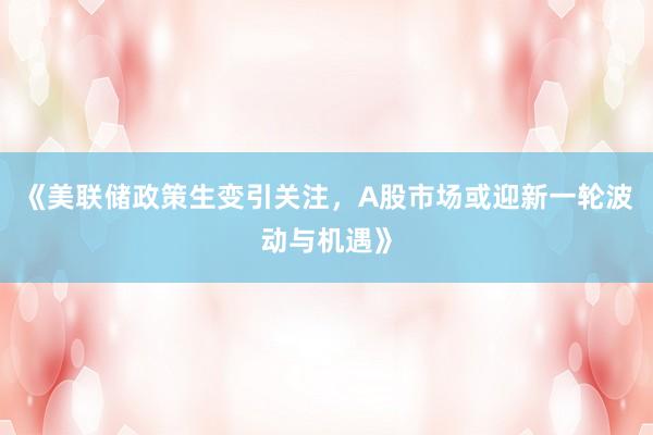 《美联储政策生变引关注，A股市场或迎新一轮波动与机遇》