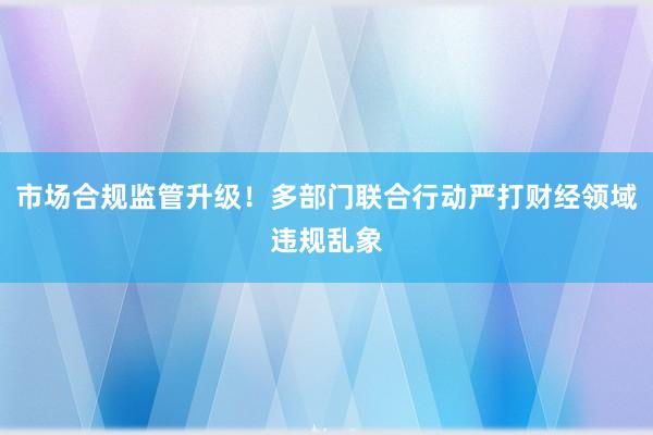 市场合规监管升级！多部门联合行动严打财经领域违规乱象