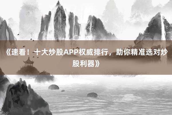 《速看！十大炒股APP权威排行，助你精准选对炒股利器》