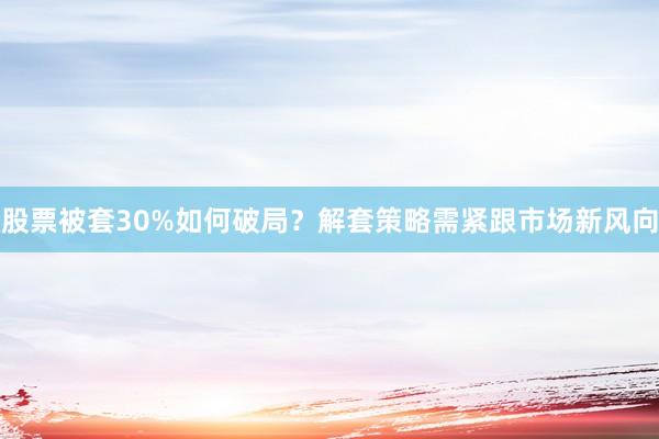 股票被套30%如何破局？解套策略需紧跟市场新风向