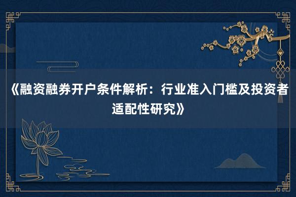 《融资融券开户条件解析：行业准入门槛及投资者适配性研究》