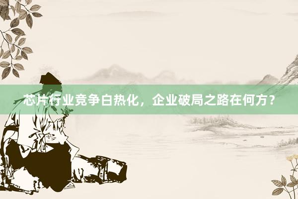 芯片行业竞争白热化,企业破局之路在何方?