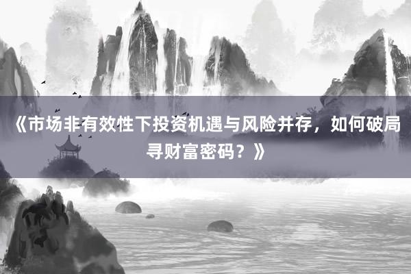 《市场非有效性下投资机遇与风险并存，如何破局寻财富密码？》