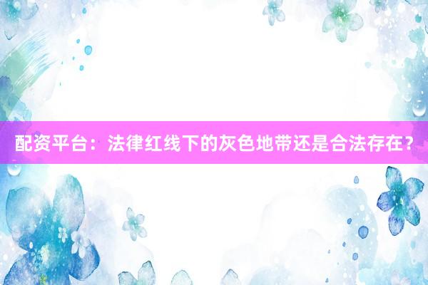 配资平台：法律红线下的灰色地带还是合法存在？