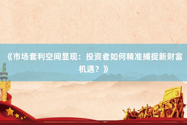 《市场套利空间显现：投资者如何精准捕捉新财富机遇？》
