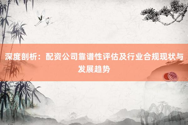 深度剖析：配资公司靠谱性评估及行业合规现状与发展趋势