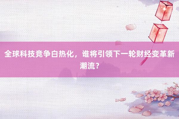全球科技竞争白热化,谁将引领下一轮财经变革新潮流?