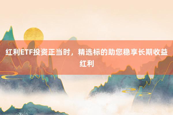 红利ETF投资正当时，精选标的助您稳享长期收益红利