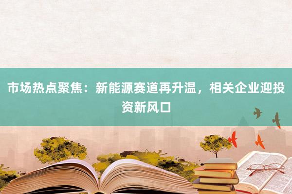 市场热点聚焦：新能源赛道再升温，相关企业迎投资新风口