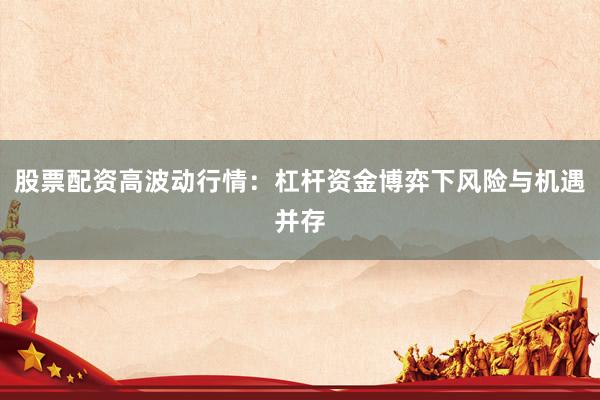 股票配资高波动行情：杠杆资金博弈下风险与机遇并存