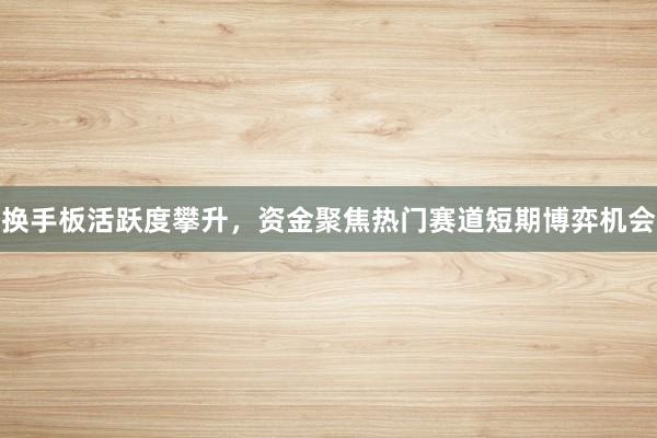 换手板活跃度攀升，资金聚焦热门赛道短期博弈机会
