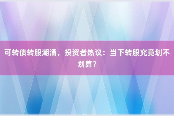 可转债转股潮涌，投资者热议：当下转股究竟划不划算？