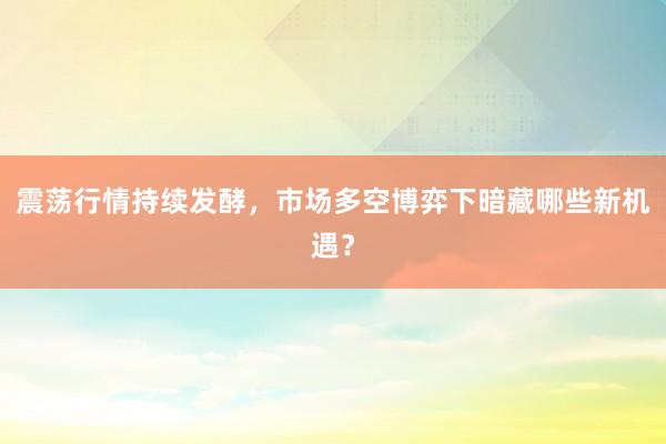 震荡行情持续发酵，市场多空博弈下暗藏哪些新机遇？