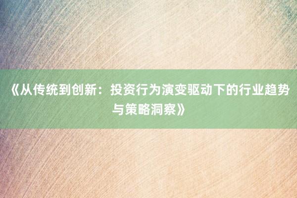 《从传统到创新：投资行为演变驱动下的行业趋势与策略洞察》