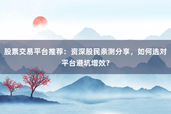 股票交易平台推荐：资深股民亲测分享，如何选对平台避坑增效？