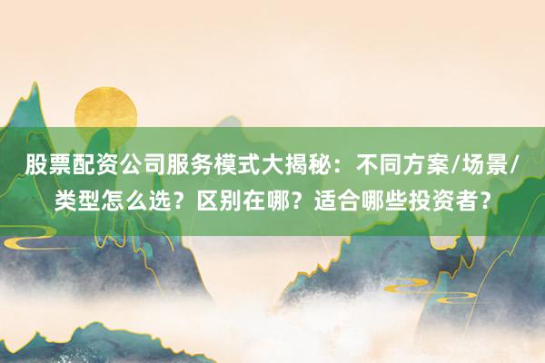 股票配资公司服务模式大揭秘：不同方案/场景/类型怎么选？区别在哪？适合哪些投资者？