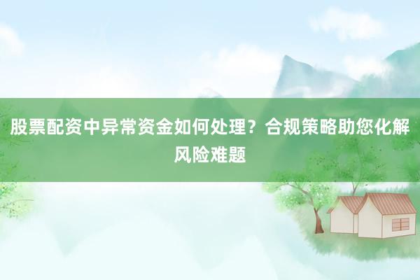 股票配资中异常资金如何处理？合规策略助您化解风险难题