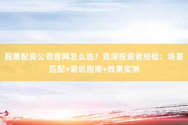 股票配资公司官网怎么选？资深投资者经验：场景匹配+避坑指南+效果实测
