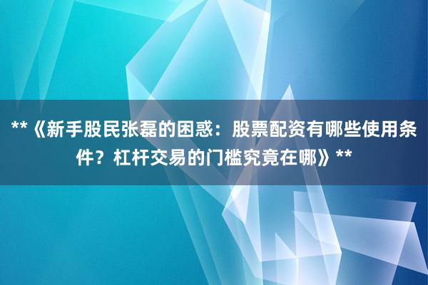 **《新手股民张磊的困惑：股票配资有哪些使用条件？杠杆交易的门槛究竟在哪》**